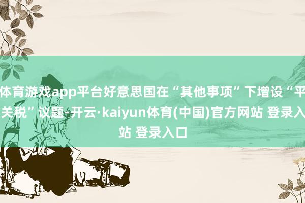 体育游戏app平台好意思国在“其他事项”下增设“平等关税”议题-开云·kaiyun体育(中国)官方网站 登录入口