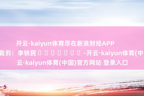 开云·kaiyun体育尽在新浪财经APP            						牵累裁剪：李铁民 							-开云·kaiyun体育(中国)官方网站 登录入口