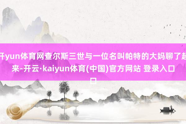 开yun体育网查尔斯三世与一位名叫帕特的大妈聊了起来-开云·kaiyun体育(中国)官方网站 登录入口