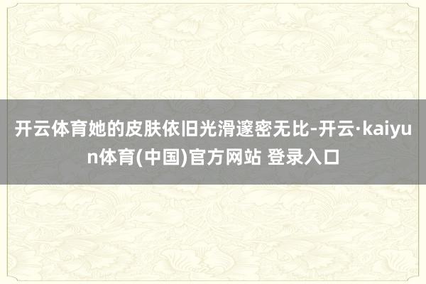 开云体育她的皮肤依旧光滑邃密无比-开云·kaiyun体育(中国)官方网站 登录入口