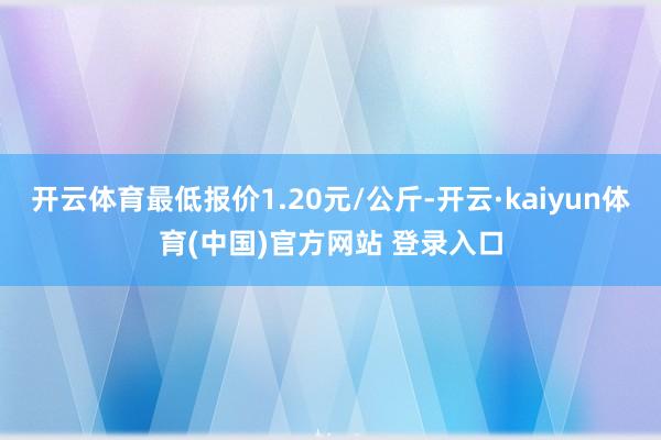开云体育最低报价1.20元/公斤-开云·kaiyun体育(中国)官方网站 登录入口