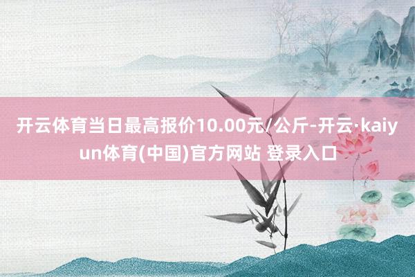 开云体育当日最高报价10.00元/公斤-开云·kaiyun体育(中国)官方网站 登录入口