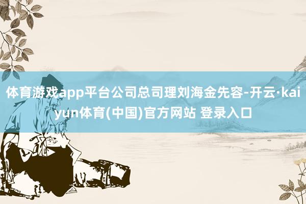 体育游戏app平台公司总司理刘海金先容-开云·kaiyun体育(中国)官方网站 登录入口