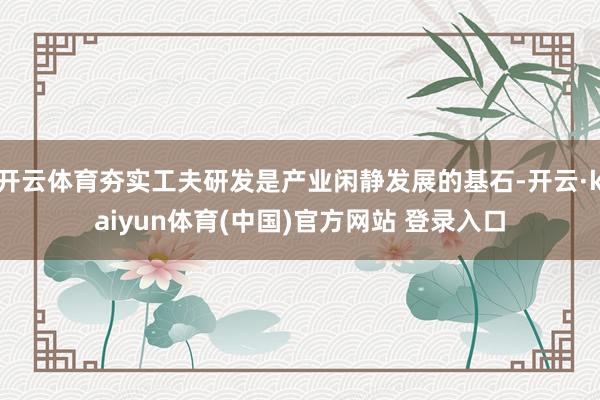 开云体育夯实工夫研发是产业闲静发展的基石-开云·kaiyun体育(中国)官方网站 登录入口