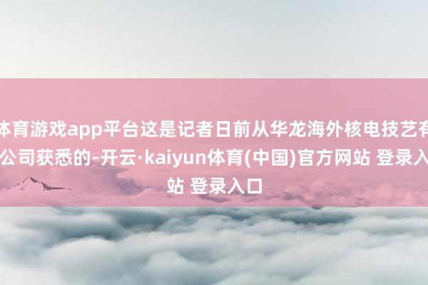 体育游戏app平台这是记者日前从华龙海外核电技艺有限公司获悉的-开云·kaiyun体育(中国)官方网站 登录入口