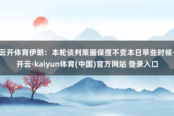 云开体育伊朗：本轮谈判策画保捏不变本日早些时候-开云·kaiyun体育(中国)官方网站 登录入口