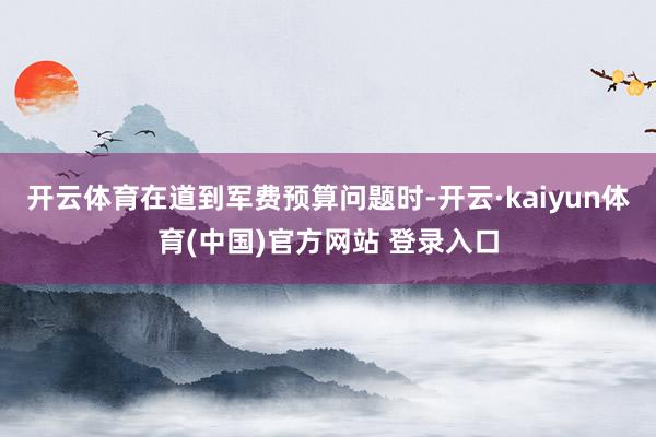 开云体育在道到军费预算问题时-开云·kaiyun体育(中国)官方网站 登录入口