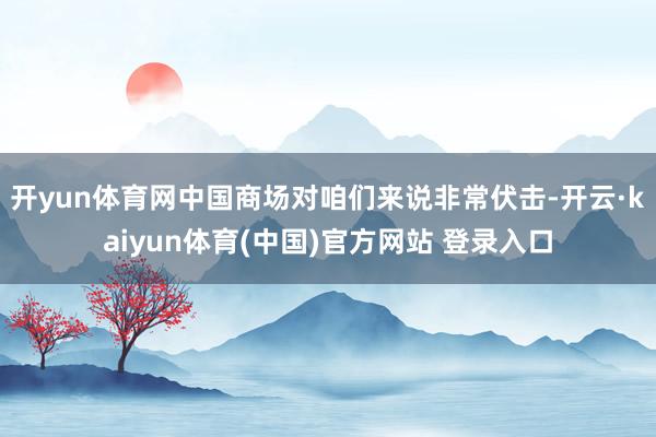 开yun体育网中国商场对咱们来说非常伏击-开云·kaiyun体育(中国)官方网站 登录入口