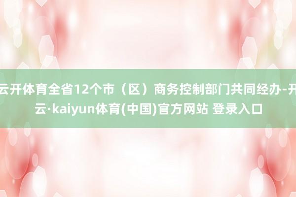 云开体育全省12个市（区）商务控制部门共同经办-开云·kaiyun体育(中国)官方网站 登录入口