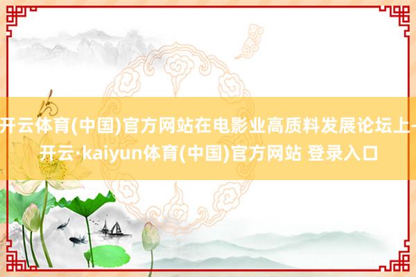 开云体育(中国)官方网站在电影业高质料发展论坛上-开云·kaiyun体育(中国)官方网站 登录入口