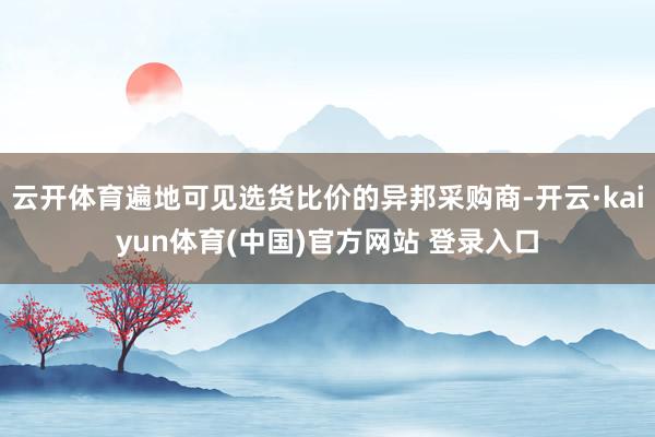云开体育遍地可见选货比价的异邦采购商-开云·kaiyun体育(中国)官方网站 登录入口