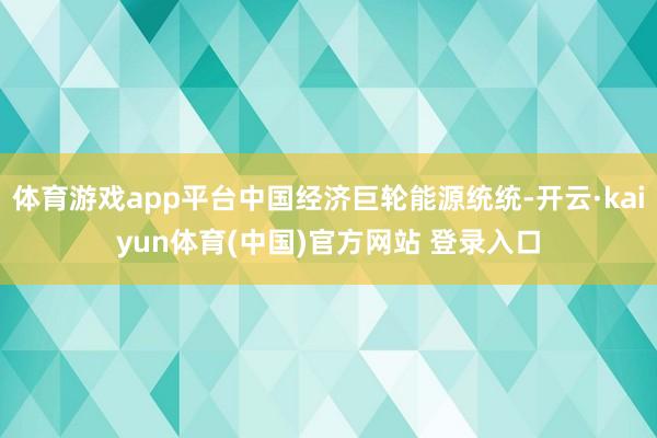 体育游戏app平台中国经济巨轮能源统统-开云·kaiyun体育(中国)官方网站 登录入口