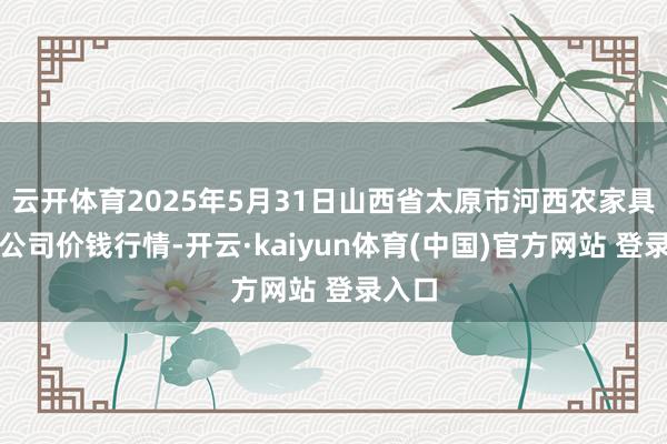 云开体育2025年5月31日山西省太原市河西农家具有限公司价钱行情-开云·kaiyun体育(中国)官方网站 登录入口