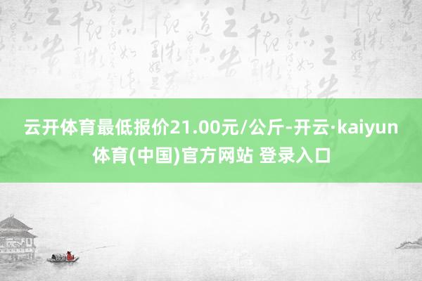 云开体育最低报价21.00元/公斤-开云·kaiyun体育(中国)官方网站 登录入口