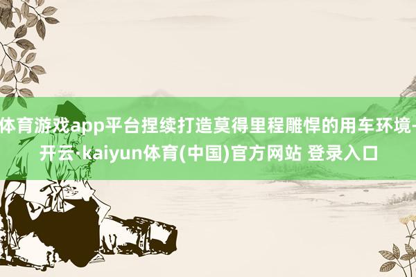 体育游戏app平台捏续打造莫得里程雕悍的用车环境-开云·kaiyun体育(中国)官方网站 登录入口