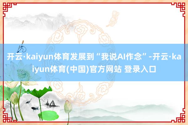 开云·kaiyun体育发展到“我说AI作念”-开云·kaiyun体育(中国)官方网站 登录入口
