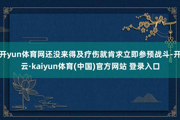 开yun体育网还没来得及疗伤就肯求立即参预战斗-开云·kaiyun体育(中国)官方网站 登录入口
