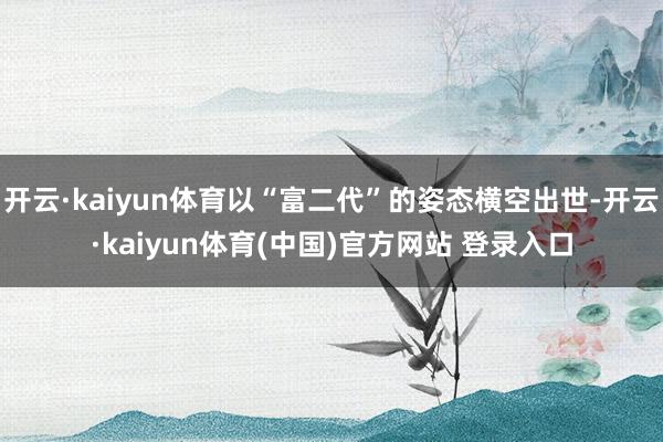 开云·kaiyun体育以“富二代”的姿态横空出世-开云·kaiyun体育(中国)官方网站 登录入口