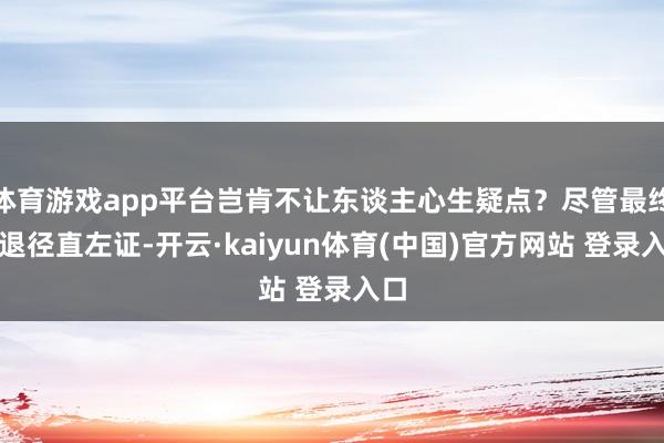 体育游戏app平台岂肯不让东谈主心生疑点？尽管最终衰退径直左证-开云·kaiyun体育(中国)官方网站 登录入口