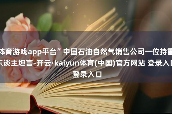 体育游戏app平台”中国石油自然气销售公司一位持重东谈主坦言-开云·kaiyun体育(中国)官方网站 登录入口