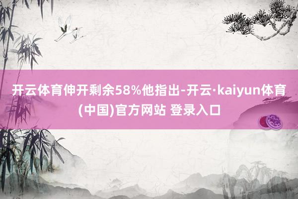 开云体育伸开剩余58%他指出-开云·kaiyun体育(中国)官方网站 登录入口