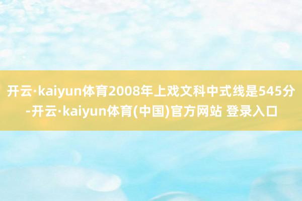 开云·kaiyun体育2008年上戏文科中式线是545分-开云·kaiyun体育(中国)官方网站 登录入口
