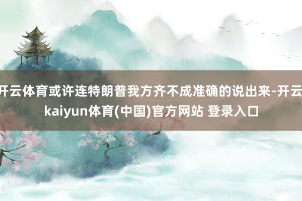 开云体育或许连特朗普我方齐不成准确的说出来-开云·kaiyun体育(中国)官方网站 登录入口