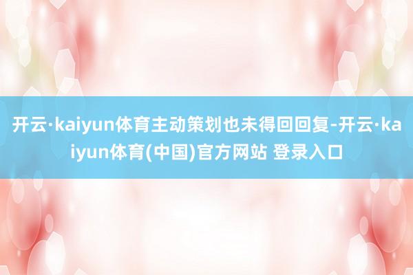 开云·kaiyun体育主动策划也未得回回复-开云·kaiyun体育(中国)官方网站 登录入口