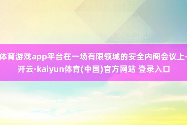 体育游戏app平台在一场有限领域的安全内阁会议上-开云·kaiyun体育(中国)官方网站 登录入口
