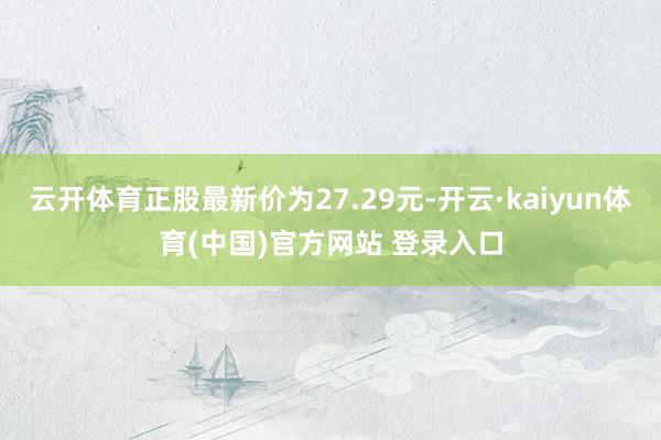 云开体育正股最新价为27.29元-开云·kaiyun体育(中国)官方网站 登录入口