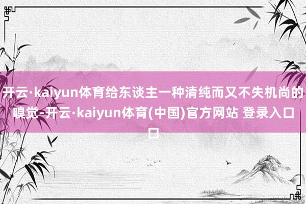 开云·kaiyun体育给东谈主一种清纯而又不失机尚的嗅觉-开云·kaiyun体育(中国)官方网站 登录入口
