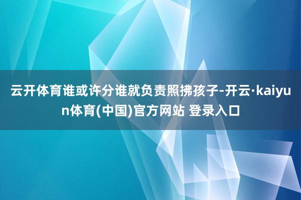 云开体育谁或许分谁就负责照拂孩子-开云·kaiyun体育(中国)官方网站 登录入口
