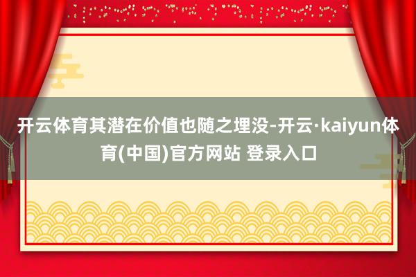 开云体育其潜在价值也随之埋没-开云·kaiyun体育(中国)官方网站 登录入口