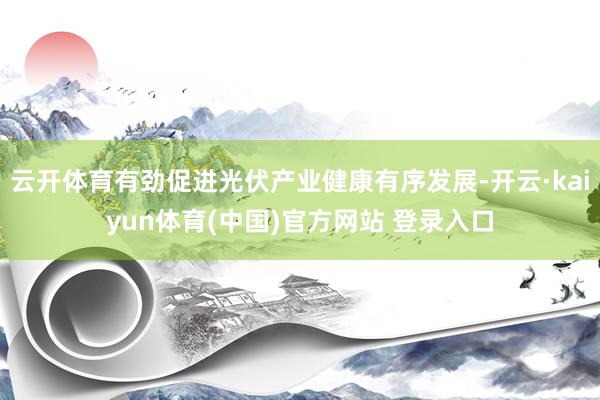 云开体育有劲促进光伏产业健康有序发展-开云·kaiyun体育(中国)官方网站 登录入口