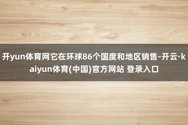 开yun体育网它在环球86个国度和地区销售-开云·kaiyun体育(中国)官方网站 登录入口