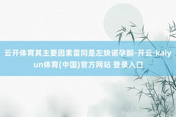 云开体育其主要因素雷同是左炔诺孕酮-开云·kaiyun体育(中国)官方网站 登录入口