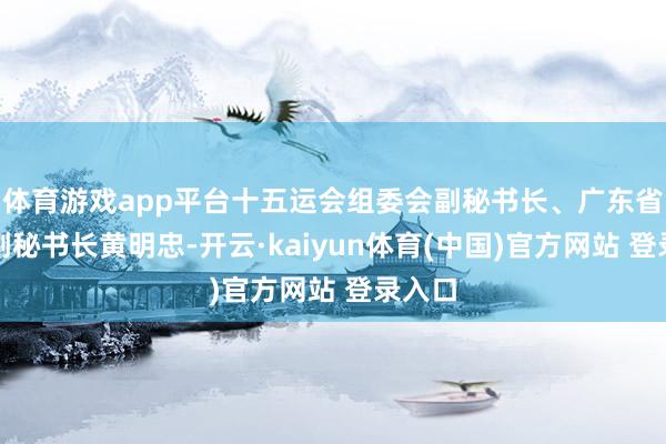 体育游戏app平台十五运会组委会副秘书长、广东省政府副秘书长黄明忠-开云·kaiyun体育(中国)官方网站 登录入口