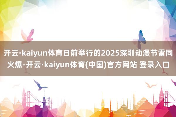 开云·kaiyun体育日前举行的2025深圳动漫节雷同火爆-开云·kaiyun体育(中国)官方网站 登录入口
