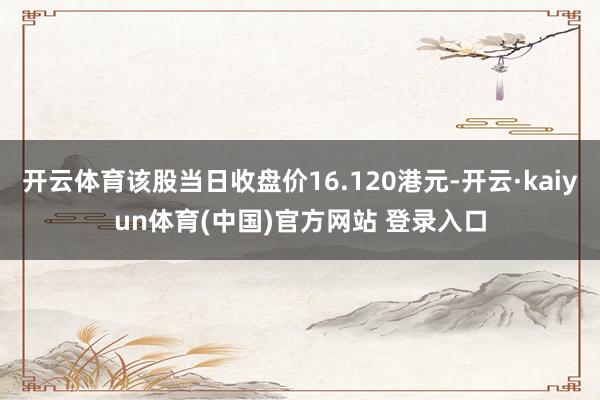 开云体育该股当日收盘价16.120港元-开云·kaiyun体育(中国)官方网站 登录入口