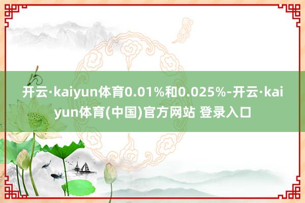 开云·kaiyun体育0.01%和0.025%-开云·kaiyun体育(中国)官方网站 登录入口