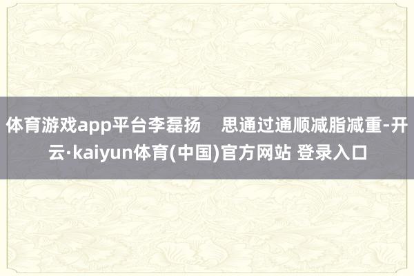 体育游戏app平台李磊扬    思通过通顺减脂减重-开云·kaiyun体育(中国)官方网站 登录入口