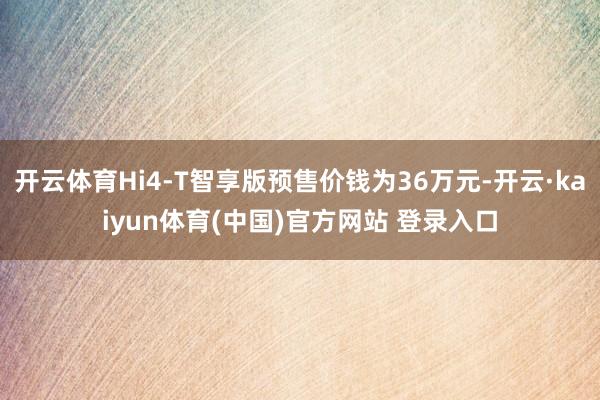 开云体育Hi4-T智享版预售价钱为36万元-开云·kaiyun体育(中国)官方网站 登录入口