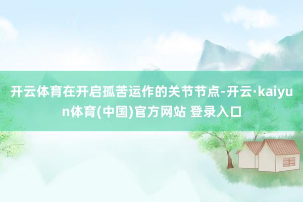 开云体育在开启孤苦运作的关节节点-开云·kaiyun体育(中国)官方网站 登录入口