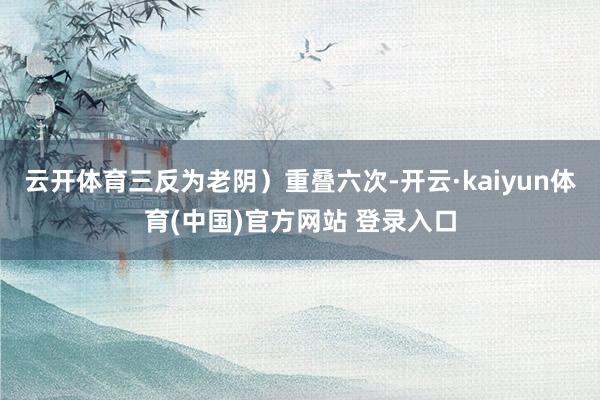 云开体育三反为老阴）重叠六次-开云·kaiyun体育(中国)官方网站 登录入口