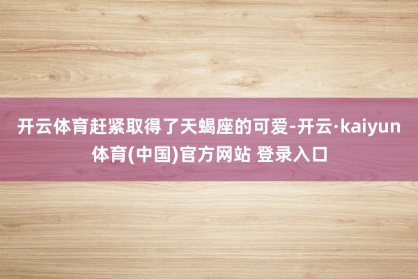 开云体育赶紧取得了天蝎座的可爱-开云·kaiyun体育(中国)官方网站 登录入口