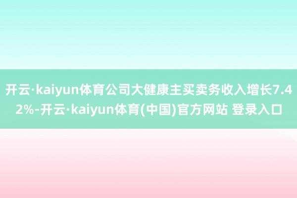 开云·kaiyun体育公司大健康主买卖务收入增长7.42%-开云·kaiyun体育(中国)官方网站 登录入口