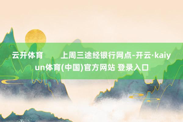 云开体育        上周三途经银行网点-开云·kaiyun体育(中国)官方网站 登录入口