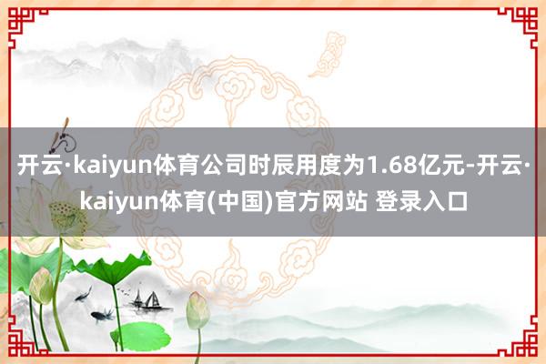 开云·kaiyun体育公司时辰用度为1.68亿元-开云·kaiyun体育(中国)官方网站 登录入口