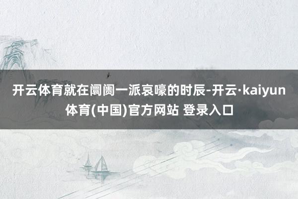 开云体育就在阛阓一派哀嚎的时辰-开云·kaiyun体育(中国)官方网站 登录入口