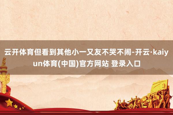 云开体育但看到其他小一又友不哭不闹-开云·kaiyun体育(中国)官方网站 登录入口